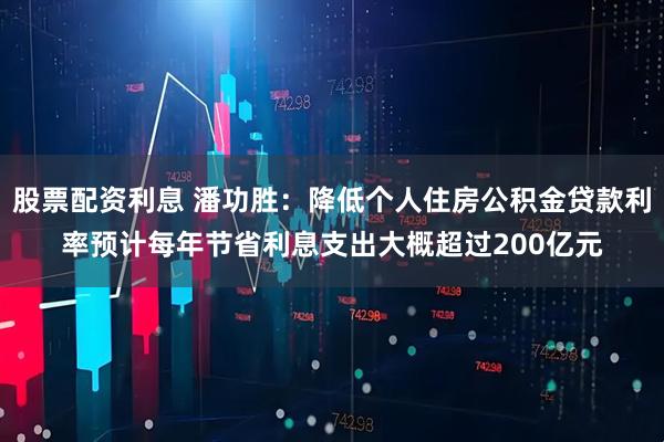 股票配资利息 潘功胜：降低个人住房公积金贷款利率预计每年节省利息支出大概超过200亿元