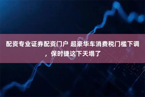 配资专业证券配资门户 超豪华车消费税门槛下调，保时捷这下天塌了