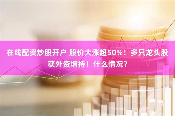 在线配资炒股开户 股价大涨超50%！多只龙头股获外资增持！什么情况？