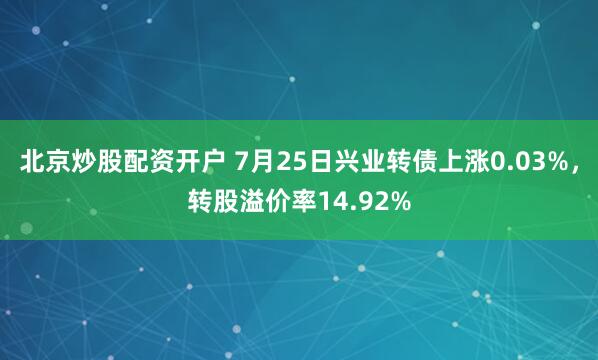 北京炒股配资开户 7月25日兴业转债上涨0.03%，转股溢价率14.92%