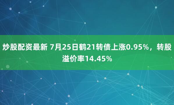 炒股配资最新 7月25日鹤21转债上涨0.95%，转股溢价率14.45%
