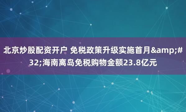 北京炒股配资开户 免税政策升级实施首月&#32;海南离岛免税购物金额23.8亿元