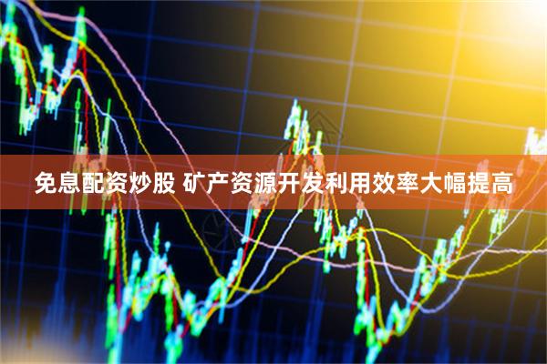 免息配资炒股 矿产资源开发利用效率大幅提高